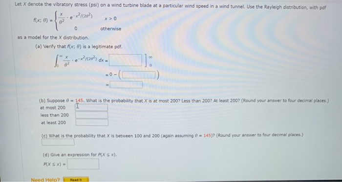 Let X denote the vibratory stress (psi) on a wind turbine blade at a particular wind speed in a wind tunnel. Use the Rayleigh distribution, with pdf
f(x; 0) =
e
x >0
otherwise
as a model for the X distribution.
(a) Verify that f(x; 0) is a legitimate pdf.
=0 -
(b) Suppose 0 = 145. What is the probability that X is at most 200? Less than 200? At least 200? (Round your answer to four decimal places.)
at most 200
less than 200
at least 200
(c) What is the probability that X is between 100 and 200 (again assuming ở- 145)? (Round your answer to four decimal places.)
(d) Give an expression for P(X S x).
P(X S x) -
Need Help?
Read It
