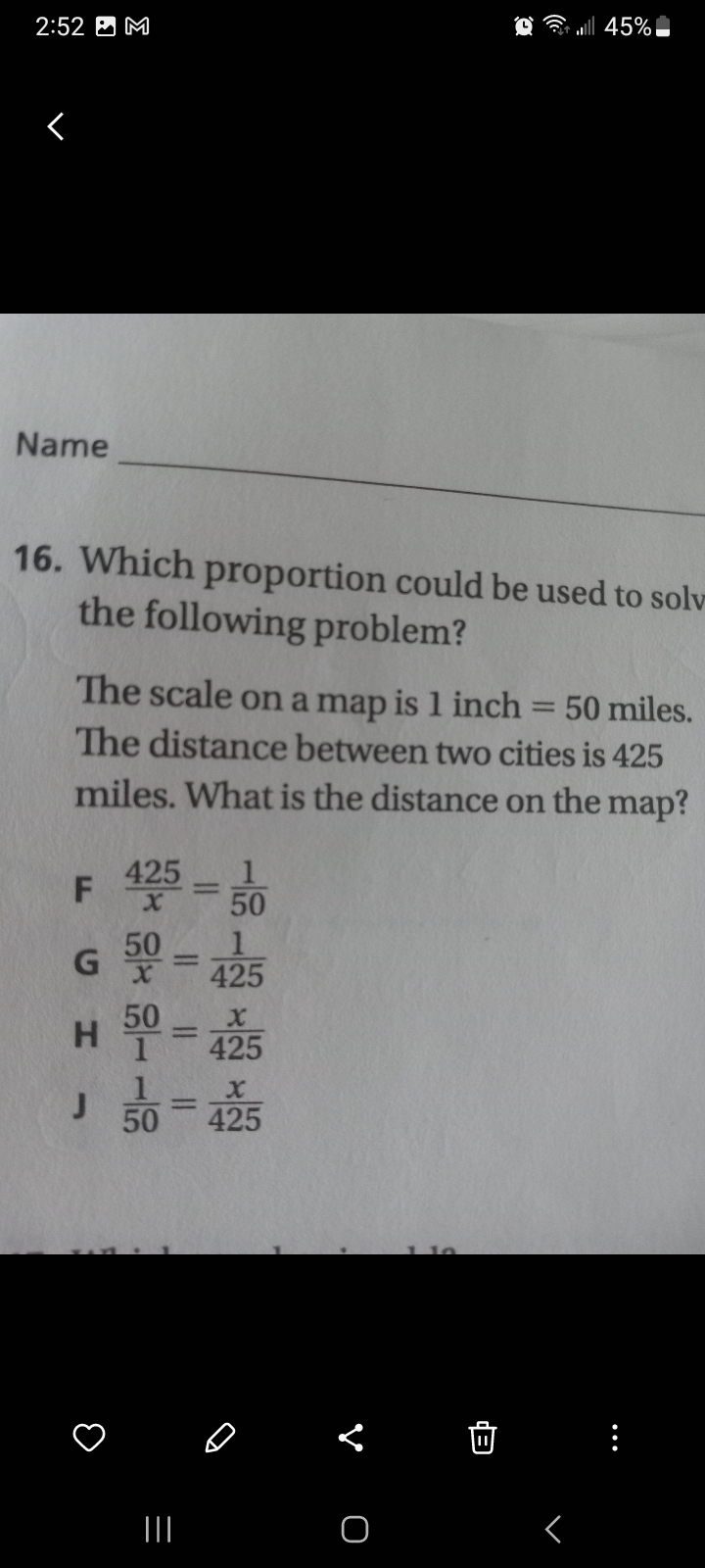 2:52 M
<
Name
16. Which proportion could be used to solv
the following problem?
The scale on a map is 1 inch 50 miles.
The distance between two cities is 425
miles. What is the distance on the map?
F 425 = 50
G 50=425
H 50 = 425
J
50
=
|||
2 = | 45%
425
O
r