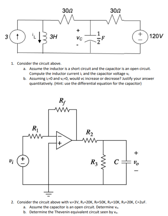 300
302
L3 3H
+
120V
3
Vc
1. Consider the circuit above.
a. Assume the inductor is a short circuit and the capacitor is an open circuit.
Compute the inductor current i and the capacitor voltage ve
b. Assuming i=0 and v=0, would vc increase or decrease? Justify your answer
quantitatively. (Hint: use the differential equation for the capacitor)
Rf
R1
R2
+
Vi
R3
Vo
2. Consider the circuit above with v=3V, R;=20K, R=50K, R2=10K, R3=20K, C=2uF.
a. Assume the capacitor is an open circuit. Determine vo.
b. Determine the Thevenin equivalent circuit seen by vo.
- IN
+
