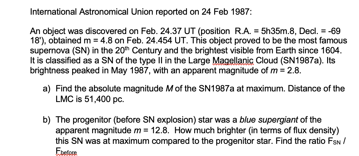 International Astronomical Union reported on 24 Feb 1987:
An object was discovered on Feb. 24.37 UT (position R.A. = 5h35m.8, Decl. = -69
18'), obtained m = 4.8 on Feb. 24.454 UT. This object proved to be the most famous
supernova (SN) in the 20th Century and the brightest visible from Earth since 1604.
It is classified as a SN of the type Il in the Large Magellanic Cloud (SN1987A). Its
brightness peaked in May 1987, with an apparent magnitude of m = 2.8.
a) Find the absolute magnitude M of the SN1987A at maximum. Distance of the
LMC is 51,400 pc.
b) The progenitor (before SN explosion) star was a blue supergiant of the
apparent magnitude m = 12.8. How much brighter (in terms of flux density)
this SN was at maximum compared to the progenitor star. Find the ratio FSN /
Ebefore
