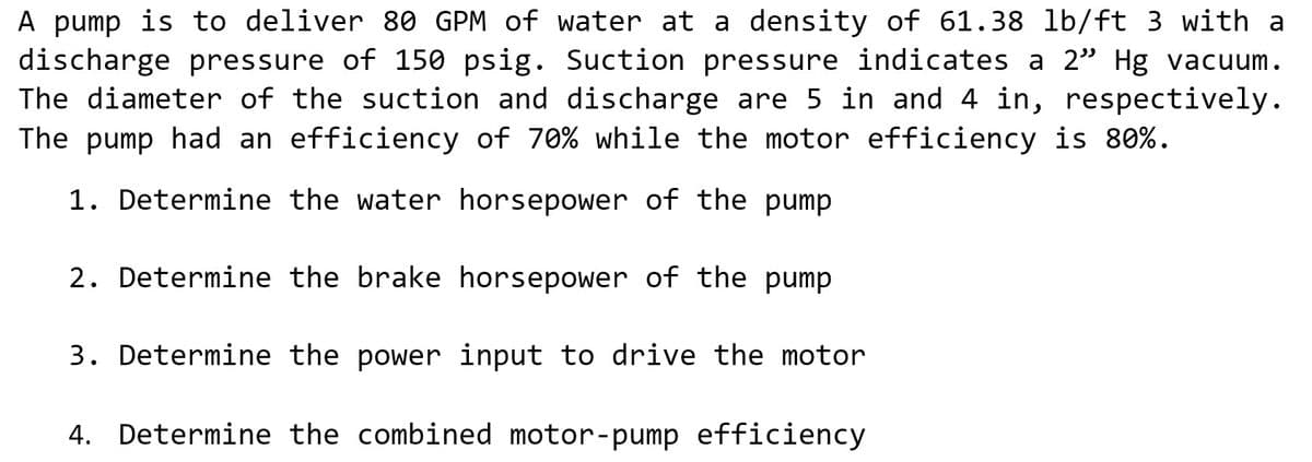 A pump is to deliver 80 GPM of water at a density of 61.38 lb/ft 3 with a
discharge pressure of 150 psig. Suction pressure indicates a 2" Hg vacuum.
The diameter of the suction and discharge are 5 in and 4 in, respectively.
The pump had an efficiency of 70% while the motor efficiency is 80%.
1. Determine the water horsepower of the pump
2. Determine the brake horsepower of the pump
3. Determine the power input to drive the motor
4. Determine the combined motor-pump efficiency
