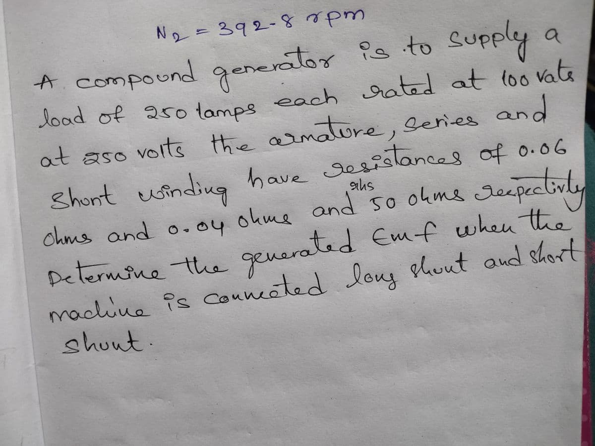 N2 = 392-8pm
147
Supply
A.compound generator is to
load of 25o lamps
each rated at loo vate
100V
at aso voits the arnature, Series and
need
Shont winding have sesistances of o.06
ahs
and so ohms
toly
chms and o.oy okme Jeepective
deepecl
O.04
Determine th. generated Emf when the
machine is Conneated Ious shout aud short
shout.
