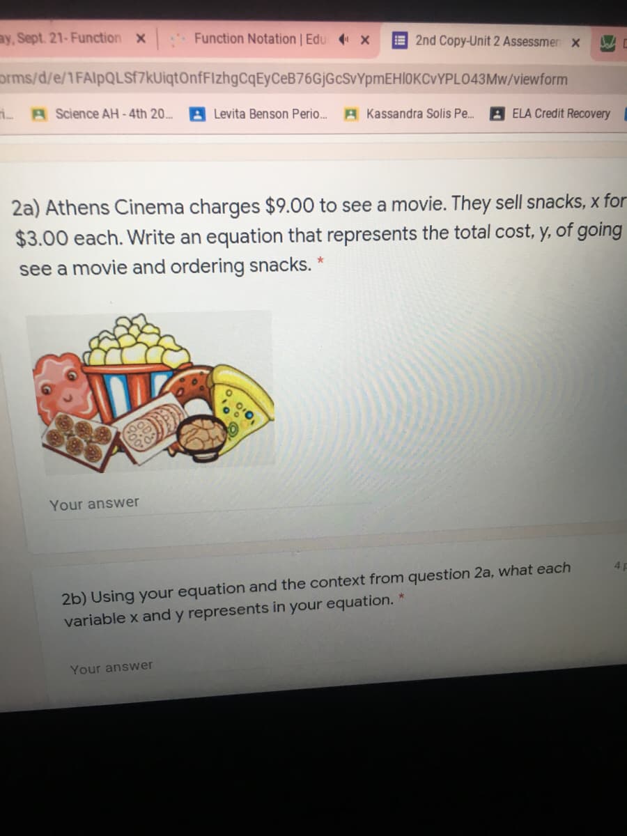 ay, Sept. 21-Function x
Function Notation | Edu x
E 2nd Copy-Unit 2 Assessmen x
orms/d/e/1FAlpQLSf7kUiqtOnfFIzhgCqEyCeB76GjGcSvYpmEHl0KCVYPLO43Mw/viewform
A Science AH -4th 20..
Levita Benson Perio.
A Kassandra Solis Pe.
A ELA Credit Recovery
2a) Athens Cinema charges $9.00 to see a movie. They sell snacks, x for
$3.00 each. Write an equation that represents the total cost, y, of going
see a movie and ordering snacks. *
Your answer
2b) Using your equation and the context from question 2a, what each
variable x and y represents in your equation.
4 P
Your answer
