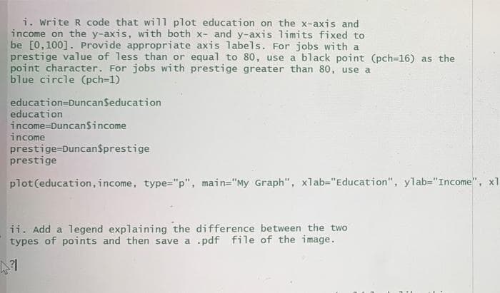 i. write R code that will plot education on the x-axis and
income on the y-axis, with both x- and y-axis limits fixed to
be [0,100]. Provide appropriate axis labels. For jobs with a
prestige value of less than or equal to 80, use a black point (pch=16) as the
point character. For jobs with prestige greater than 80, use a
blue circle (pch=1)
education=DuncanSeducation
education
income=Duncan$income
income
prestige=DuncanSprestige
prestige
plot(education, income, type="p", main="My Graph", xlab="Education", ylab="Income", x1
ii. Add a legend explaining the difference between the two
types of points and then save a .pdf file of the image.
