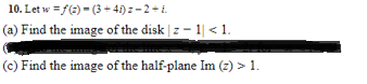 10. Let w =f(e) = (3 + 4) z – 2 + i.
(a) Find the image of the disk | z - 1| < 1.
(c) Find the image of the half-plane Im (z) > 1.
