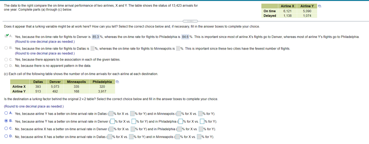 The data to the right compare the on-time arrival performance of two airlines, X and Y. The table shows the status of 13,423 arrivals for
one year. Complete parts (a) through (c) below.
Airline X
Airline Y
On time
6,121
5,090
Delayed
1,138
1,074
Does it appear that a lurking variable might be at work here? How can you tell? Select the correct choice below and, if necessary, fill in the answer boxes to complete your choice.
CA. Yes, because the on-time rate for flights to Denver is 85.3 %, whereas the on-time rate for flights to Philadelphia is 84.6 %. This is important since most of airline X's flights go to Denver, whereas most of airline Y's flights go to Philadelphia.
(Round to one decimal place as needed.)
O B. Yes, because the on-time rate for flights to Dallas is
%, whereas the on-time rate for flights to Minneapolis is
%. This is important since these two cities have the fewest number of flights.
(Round to one decimal place as needed.)
O C. Yes, because there appears to be association in each of the given tables.
O D. No, because there is no apparent pattern in the data.
(c) Each cell of the following table shows the number of on-time arrivals for each airline at each destination.
Dallas
Denver
Minneapolis
Philadelphia
Airline X
393
5,073
335
320
Airline Y
513
492
168
3,917
Is the destination a lurking factor behind the original 2x2 table? Select the correct choice below and fill in the answer boxes to complete your choice.
(Round to one decimal place as needed.)
O A. Yes, because airline Y has a better on-time arrival rate in Dallas (
% for X vs.
% for Y) and in Minneapolis (
% for X vs.
% for Y).
O B. Yes, because airline Y has a better on-time arrival rate in Denver ( % for X vs. % for Y) and in Philadelphia ( % for X vs.
% for Y)
O C. No, because airline X has a better on-time arrival rate in Denver (
% for X vs.
% for Y) and in Philadelphia (
% for X vs.
% for Y).
O D. No, because airline X has a better on-time arrival rate in Dallas
% for X vs.
% for Y) and in Minneapolis
% for X vs.
% for Y).
