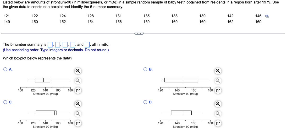 Listed below are amounts of strontium-90 (in millibecquerels, or mBq) in a simple random sample of baby teeth obtained from residents in a region born after 1979. Use
the given data to construct a boxplot and identify the 5-number summary.
121
149
A.
C.
The 5-number summary is
and
all in mBq.
(Use ascending order. Type integers or decimals. Do not round.)
Which boxplot below represents the data?
100
122
150
100
120
140
Strontium-90 (mBq)
124
152
120
160 180
140 160
Strontium-90 (mBq)
128
154
180
131
156
135
159
B.
O D.
120
120
138
160
160
140
Strontium-90 (mBq)
160
140
Strontium-90 (mBq)
139
160
1801
180
142
162
145
169