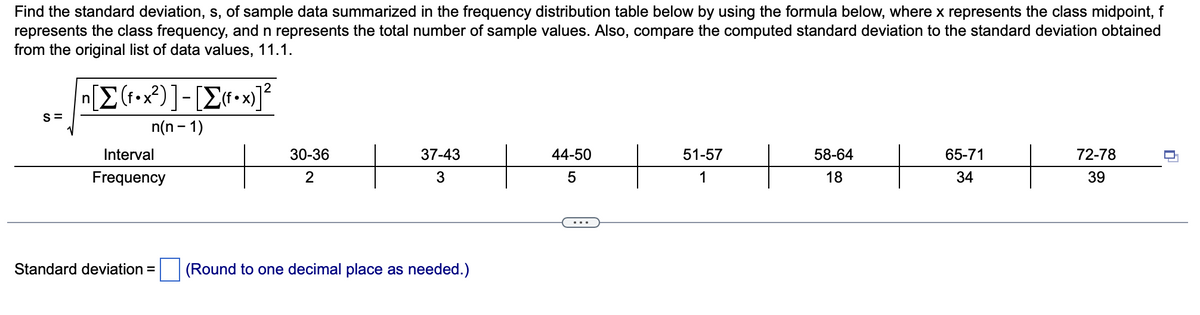 Find the standard deviation, s, of sample data summarized in the frequency distribution table below by using the formula below, where x represents the class midpoint, f
represents the class frequency, and n represents the total number of sample values. Also, compare the computed standard deviation to the standard deviation obtained
from the original list of data values, 11.1.
S=
[Σ(f•x2)]-[Σ(f•x)]
n(n-1)
n
Interval
Frequency
Standard deviation =
30-36
2
37-43
3
(Round to one decimal place as needed.)
44-50
5
51-57
1
58-64
18
65-71
34
72-78
39