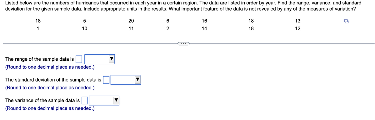 Listed below are the numbers of hurricanes that occurred in each year in a certain region. The data are listed in order by year. Find the range, variance, and standard
deviation for the given sample data. Include appropriate units in the results. What important feature of the data is not revealed by any of the measures of variation?
18
1
5
10
The range of the sample data is
(Round to one decimal place as needed.)
The standard deviation of the sample data is
(Round to one decimal place as needed.)
The variance of the sample data is
(Round to one decimal place as needed.)
20
11
6
2
16
14
18
18
13
12