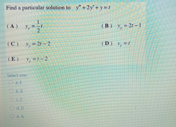 Find a particular solution to y"+2y' + y =t
(A) y,
(B) y, = 21 –1
(C) y, = 2t – 2
(D) y, =t
(E)
Y, =1- 2
Select one:
O a. E
O b. B
O c.C
O d. D
O e. A
