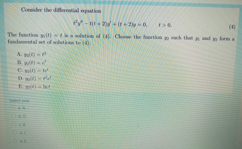 Consider the differential equation
ty" – t(t +2)y/ + (t +2)y = 0,
t> 0.
(4)
The function yı(t) = t is a solution of (4). Choose the function y2 such that yi and y2 form a
fundamental set of solutions to (4).
%3D
A. y2(t) = t2
B. y2(t) = e
C. y2(t) = te
D. 2(t) = te
E. y2(t) = Int
Select one:
O a. A
Ob. D
O d. C
O e. E
