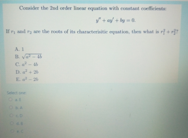 Consider the 2nd order linear equation with constant coefficients:
y" + ay + by = 0.
%3D
If ri and r2 are the roots of its characterisitic equation, then what is r? + r?
A. 1
B. Va-4b
C. a?- 4b
D. a² + 26
E. a2-2b
Select one:
O a E
ObA
OCD
Od.B
Oe.C
