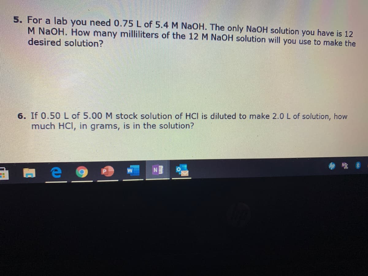 5. For a lab you need 0.75 L of 5.4 M NaOH. The only NaOH solution you have is 12
M NaOH. How many milliliters of the 12 M NAOH solution will you use to make the
desired solution?
6. If 0.50 L of 5.00 M stock solution of HCI is diluted to make 2.0 L of solution, how
much HCI, in grams, is in the solution?
