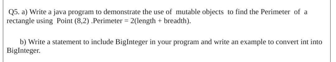 Q5. a) Write a java program to demonstrate the use of mutable objects to find the Perimeter of a
rectangle using Point (8,2) .Perimeter = 2(length + breadth).
b) Write a statement to include BigInteger in your program and write an example to convert int into
BigInteger.
