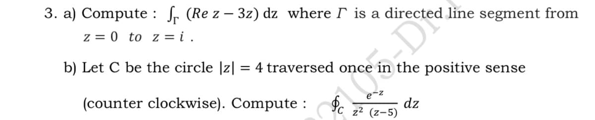 3. a) Compute : fr (Re z – 3z) dz where r is a directed line segment from
z = 0 to z = i .
b) Let C be the circle |z|
4 traversed once
the positive sense
e-2
(counter clockwise). Compute :
dz
z2 (z-5)
