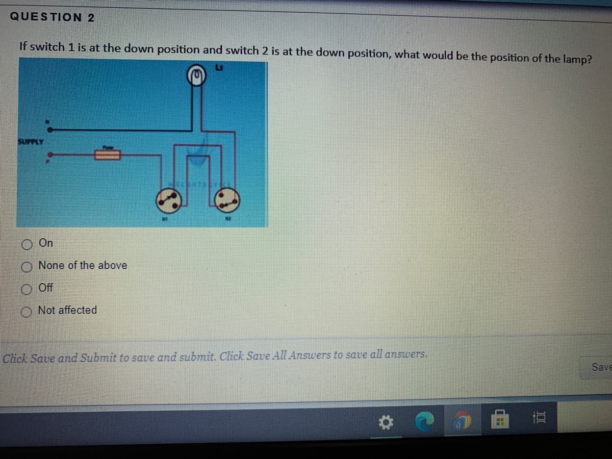 QUESTION 2
If switch 1 is at the down position and switch 2 is at the down position, what would be the position of the lamp?
SUPPLY
On
None of the above
O Off
Not affected
Click Save and Submit to save and submit. Click Save All Answers to save all answers.
Save
DI
