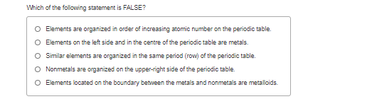 Which of the following statement is FALSE?
O Elements are organized in order of increasing atomic number on the periodic table.
Elements on the left side and in the centre of the periodic table are metals.
O Similar elements are organized in the same period (row) of the periodic table.
O Nonmetals are organized on the upper-right side of the periodic table.
O Elements located on the boundary between the metals and nonmetals are metalloids.
