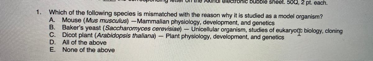 Un he ARindl electronic bubble shet. 50Q, 2 pt. each.
1.
Which of the following species is mismatched with the reason why it is studied as a model organism?
A. Mouse (Mus musculus) Mammalian physiology, development, and genetics
B. Baker's yeast (Saccharomyces cerevisiae) – Unicellular organism, studies of eukaryotuc biology, cloning
C. Dicot plant (Arabidopsis thaliana)- Plant physiology, development, and genetics
D. All of the above
E. None of the above
