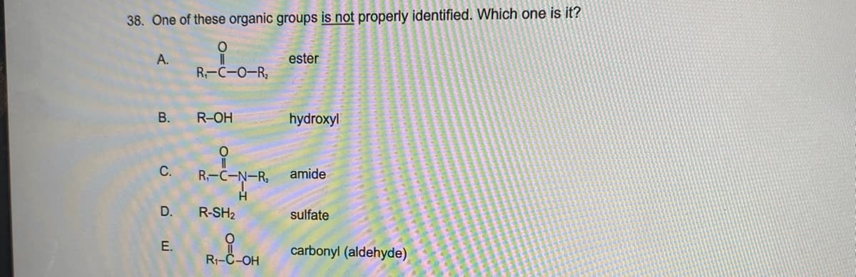 38. One of these organic groups is not properly identified. Which one is it?
A.
ester
R-C-0-R
R-OH
hydroxyl
С.
R,-C-N-R,
amide
D.
R-SH2
sulfate
E.
carbonyl (aldehyde)
R1-C-OH
B.
