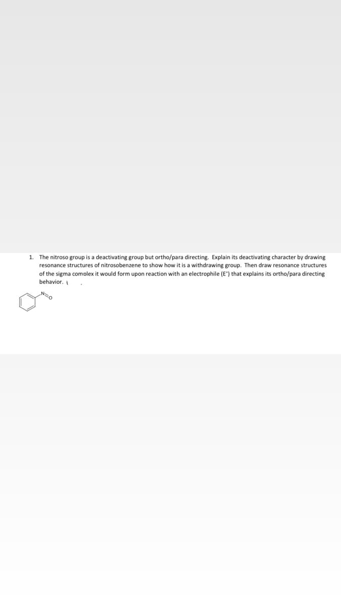 The nitroso group is a deactivating group but ortho/para directing. Explain its deactivating character by drawing
resonance structures of nitrosobenzene to show how it is a withdrawing group. Then draw resonance structures
1.
of the sigma comolex
would form upon reaction with an electrophile (E*) that explains its ortho/para directing
behavior.
