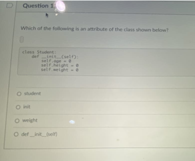 Question 1
Which of the following is an attribute of the class shown below?
class Student:
def init (self):
self.age 0
self.height
self.weight
O student
O init
O weight
O def init (self)
