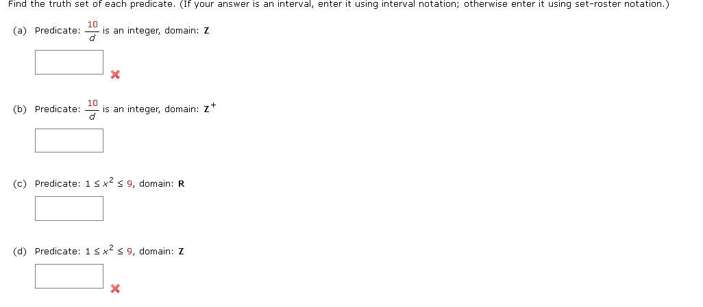 Find the truth set of each predicate. (If your answer is an interval, enter it using interval notation; otherwise enter it using set-roster notation.)
(a) Predicate:
is an integer, domain: Z
(b) Predicate:
10
is an integer, domain: z+
(c) Predicate: 1<x2 < 9, domain: R
(d) Predicate: 1 <x s 9, domain: Z
