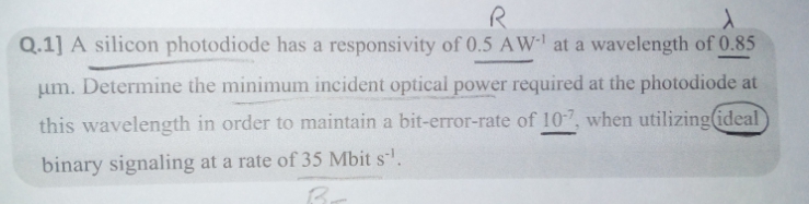 Q.1] A silicon photodiode has a responsivity of 0.5 AW- at a wavelength of 0.85
um. Determine the minimum incident optical power required at the photodiode at
this wavelength in order to maintain a bit-error-rate of 10-7, when utilizing(ideal
binary signaling at a rate of 35 Mbit s'.
