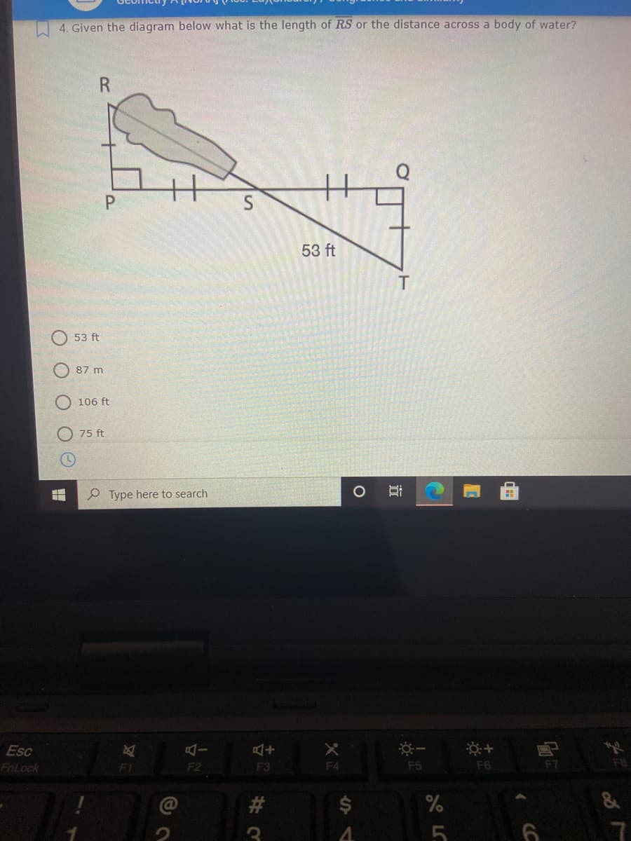 I 4. Given the diagram below what is the length of RS or the distance across a body of water?
P.
S
53 ft
53 ft
87 m
106 ft
75 ft
P Type here to search
Esc
FnLock
F2
F3
F4
F5
F6
F7
FB
#3
$4
%
LC
近
