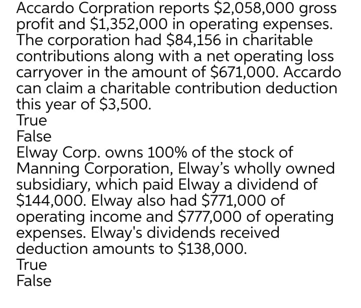 Accardo Corpration reports $2,058,000 gross
profit and $1,352,000 in operating expenses.
The corporation had $84,156 in charitable
contributions along with a net operating loss
carryover in the amount of $671,000. Accardo
can claim a charitable contribution deduction
this year of $3,500.
True
False
Elway Corp. owns 100% of the stock of
Manning Corporation, Elway's wholly owned
subsidiary, which paid Elway a dividend of
$144,000. Elway also had $771,000 of
operating income and $777,000 of operating
expenses. Elway's dividends received
deduction amounts to $138,000.
True
False
