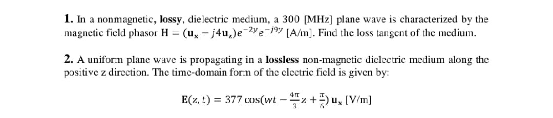 1. In a nonmagnetic, lossy, dielectric medium, a 300 [MHz] plane wave is characterized by the
magnetic field phasor H = (ux – j4u₂)e¯²ye-jºy [A/m]. Find the loss tangent of the medium.
2. A uniform plane wave is propagating in a lossless non-magnetic dielectric medium along the
positive z direction. The time-domain form of the electric field is given by:
E(z, t) = 377 cos(wt — Hz + ½) ux [V/m]