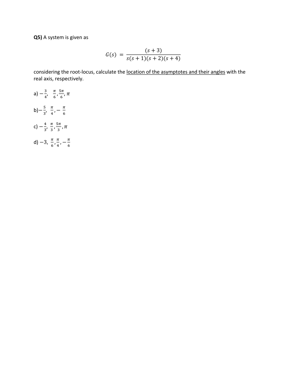 Q5) A system is given as
3
a) —-—-
considering the root-locus, calculate the location of the asymptotes and their angles with the
real axis, respectively.
c) -
π 5π
6' 6'
5
b) - 1,70
4 π 5π
3' 3' 3
d) -3,
TU
T
, IT
G(s)
TU
=
(s + 3)
s(s+1)(s + 2)(s + 4)