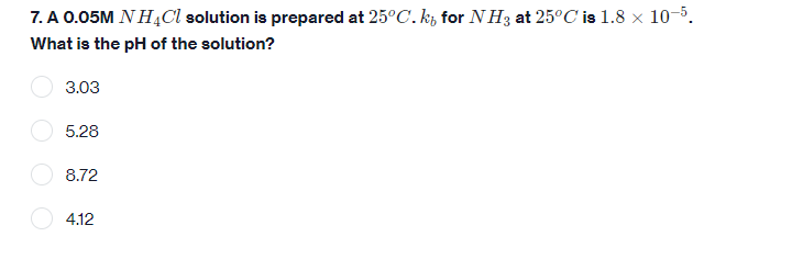 7. A 0.05M NH4Cl solution is prepared at 25°C. kt for NH3 at 25°C is 1.8 × 10-5.
What is the pH of the solution?
3.03
5.28
8.72
4.12