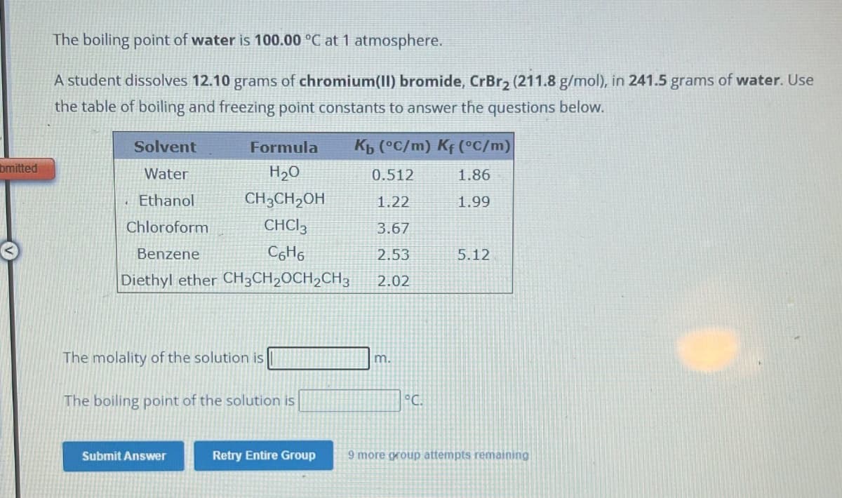 bmitted
The boiling point of water is 100.00 °C at 1 atmosphere.
A student dissolves 12.10 grams of chromium(II) bromide, CrBr₂ (211.8 g/mol), in 241.5 grams of water. Use
the table of boiling and freezing point constants to answer the questions below.
Solvent
Water
Ethanol
Chloroform
Benzene
Formula
H₂O
CH3CH₂OH
CHCI 3
C6H6
Diethyl ether CH3CH₂CH₂CH3
The molality of the solution is
The boiling point of the solution is
Submit Answer
Retry Entire Group
Kb (°C/m) Kf (°C/m)
0.512
1.86
1.22
1.99
3.67
2.53
2.02
m.
°C.
5.12
9 more group attempts remaining