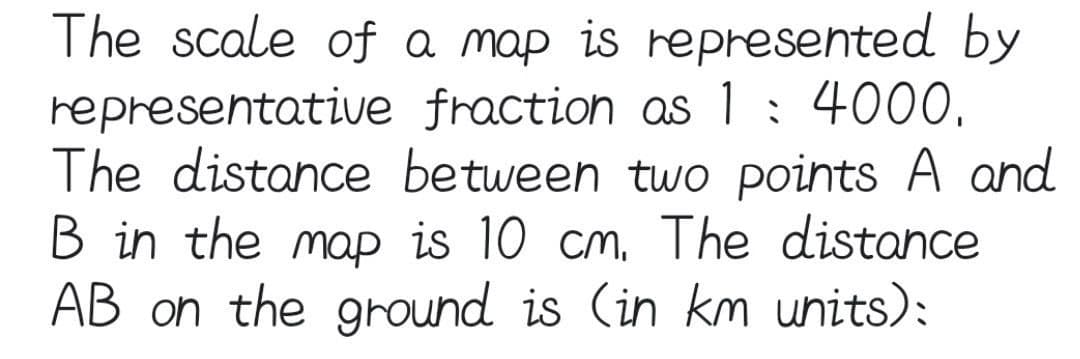 The scale of a map is represented by
representative fraction as 1: 4000.
The distance between two points A and
B in the map is 10 cm. The distance
AB on the ground is (in km units):