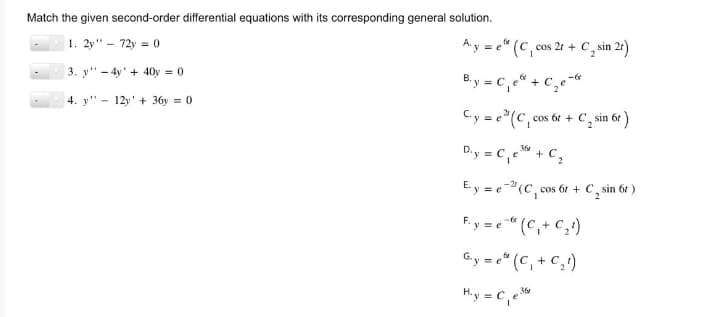 Match the given second-order differential equations with its corresponding general solution.
1. 2y" - 72y = 0
3. y4y+40y = 0
4. y 12y+36y = 0
fr
Aye (C, cos 2r + C, sin 2r)
B.y = C₁e + C₂e-
C.y = e(C, cos 6t+ C₂ sin 6t
360
D₁y = C₁ e ³ + C₂
E.y = e 2¹ (C₁, cos 6r + C sin 6t )
Fy=e" (C₁+C₂¹)
G.y=e" (C₁+C₂1)
H.y = C₁ e36