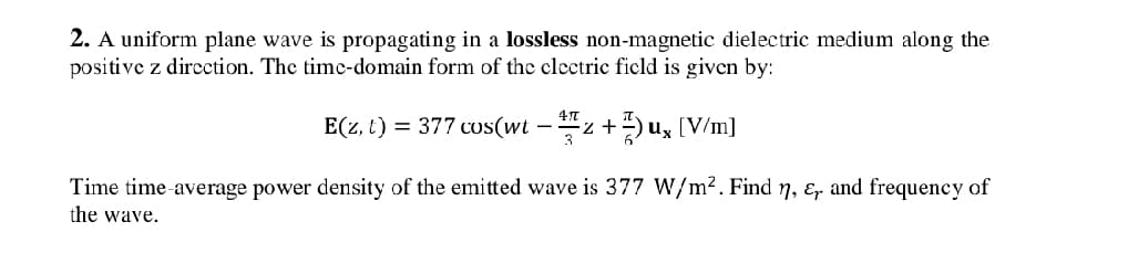 2. A uniform plane wave is propagating in a lossless non-magnetic dielectric medium along the
positive z direction. The time-domain form of the electric field is given by:
E(z, t) = 377 cos(wt – z +)u, [V/m]
3
Time time-average power density of the emitted wave is 377 W/m². Find n, &, and frequency of
the wave.