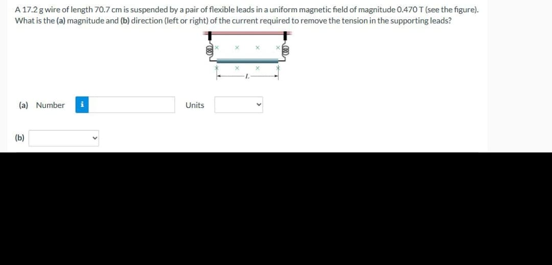 A 17.2 g wire of length 70.7 cm is suspended by a pair of flexible leads in a uniform magnetic field of magnitude 0.470 T (see the figure).
What is the (a) magnitude and (b) direction (left or right) of the current required to remove the tension in the supporting leads?
(a) Number
(b)
Units
x
X
L
X
X