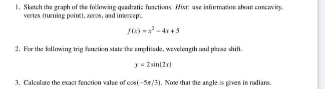 1. Sketch the graph of the following quadratic functions. Hint: use information about concavity,
vertex (turning point), zeros, and intercept.
f(x) = x² - 4x +5
2. For the following trig function state the amplitude, wavelength and phase shift.
y = 2 sin(2x)
3. Calculate the exact function value of cos(-57/3). Note that the angle is given in radians.