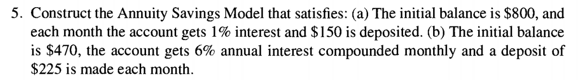 5. Construct the Annuity Savings Model that satisfies: (a) The initial balance is $800, and
each month the account gets 1% interest and $150 is deposited. (b) The initial balance
is $470, the account gets 6% annual interest compounded monthly and a deposit of
$225 is made each month.
