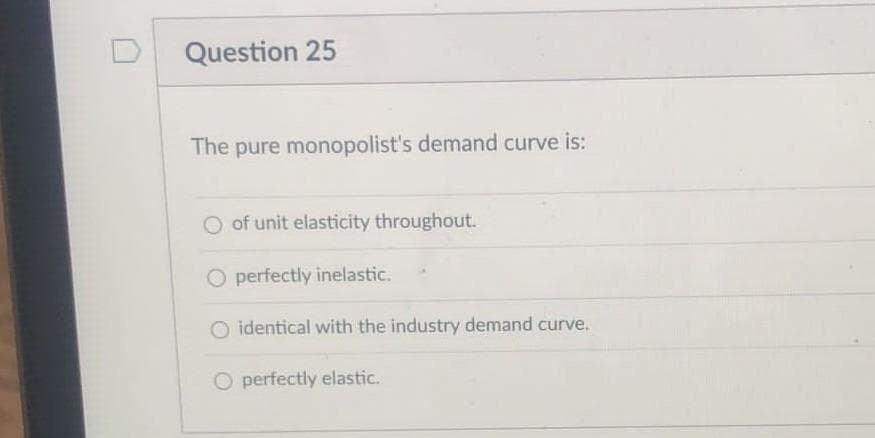 Question 25
The pure monopolist's demand curve is:
of unit elasticity throughout.
O perfectly inelastic.
O identical with the industry demand curve.
O perfectly elastic.