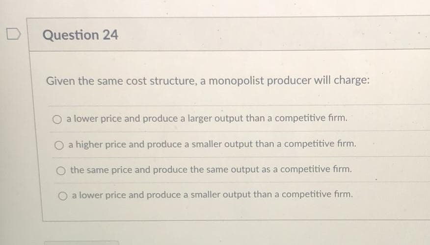 Question 24
Given the same cost structure, a monopolist producer will charge:
O a lower price and produce a larger output than a competitive firm.
a higher price and produce a smaller output than a competitive firm.
O the same price and produce the same output as a competitive firm.
a lower price and produce a smaller output than a competitive firm.