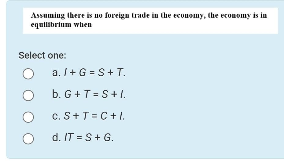 Assuming there is no foreign trade in the economy, the economy is in
equilibrium when
Select one:
O
O
O
a. I + G= S + T.
b. G +T=S+I.
c. S+ T = C + I.
d. IT = S + G.