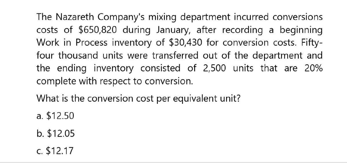 The Nazareth Company's mixing department incurred conversions
costs of $650,820 during January, after recording a beginning
Work in Process inventory of $30,430 for conversion costs. Fifty-
four thousand units were transferred out of the department and
the ending inventory consisted of 2,500 units that are 20%
complete with respect to conversion.
What is the conversion cost per equivalent unit?
a. $12.50
b. $12.05
c. $12.17