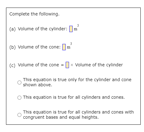 **Volume Calculation Problem Set**

**Complete the following:**

(a) Volume of the cylinder: \(\mathbf{\square}\) \(\text{m}^3\)

(b) Volume of the cone: \(\mathbf{\square}\) \(\text{m}^3\)

(c) Volume of the cone = \(\mathbf{\square}\) × Volume of the cylinder

- ☐ This equation is true only for the cylinder and cone shown above.
- ☐ This equation is true for all cylinders and cones.
- ☐ This equation is true for all cylinders and cones with congruent bases and equal heights.