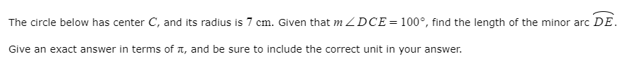 The circle below has center C, and its radius is 7 cm. Given that m ZDCE=100°, find the length of the minor arc DE.
Give an exact answer in terms of A, and be sure to include the correct unit in your answer.
