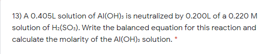 13) A 0.405L solution of Al(OH): is neutralized by O.20OL of a 0.220 M
solution of H2(SOs). Write the balanced equation for this reaction and
calculate the molarity of the Al(OH): solution. *
