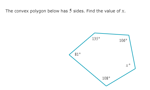 ### Problem: Finding an Unknown Interior Angle of a Polygon

#### Question:
The convex polygon below has 5 sides. Find the value of \( x \).

#### Diagram:
The diagram is a convex pentagon with labeled interior angles. Four of the angles are provided:
- \( 135^\circ \)
- \( 106^\circ \)
- \( 81^\circ \)
- \( 108^\circ \)

The fifth angle is labeled as \( x^\circ \).

#### Explanation:
The sum of the interior angles \(S\) of a polygon with \(n\) sides can be calculated using the formula:

\[ S = (n - 2) \times 180^\circ \]

For a pentagon (\(n = 5\)):

\[ S = (5 - 2) \times 180^\circ = 3 \times 180^\circ = 540^\circ \]

To find the unknown angle \( x \), sum the known angles and subtract from the total sum of the interior angles:

\[ 135^\circ + 106^\circ + 81^\circ + 108^\circ + x^\circ = 540^\circ \]

Combine the known angles:

\[ 430^\circ + x^\circ = 540^\circ \]

Solve for \( x \):

\[ x^\circ = 540^\circ - 430^\circ = 110^\circ \]

#### Answer:
The value of \( x \) is \( 110^\circ \).