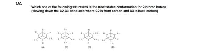 Q2.
Which one of the following structures is the most stable conformation for 2-bromo butane
(viewing down the C2-C3 bond axis where C2 is front carbon and C3 is back carbon)
H
H.
H
H.
B
ವಿಡಿಯ ಉನ್ದ ಮತ್ತೇರು ಮಟ್ಟದ
CH₂
CH₂
CH₂
H
(D)
(A)
(B)