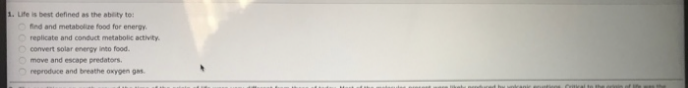 1. Life is best defined as the ability to:
find and metabolize food for energy.
Oreplicate and conduct metabolic activity.
O convert solar energy into food.
O move and escape predators.
reproduce and breathe oxygen gas.
Critical to