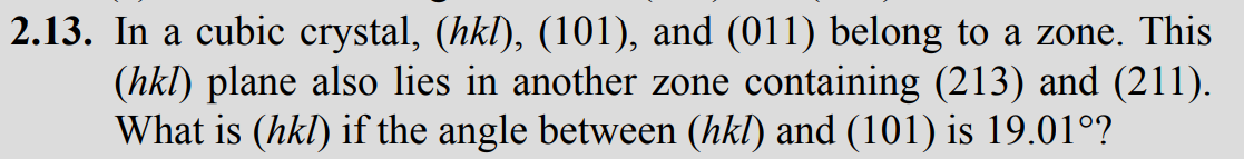 2.13. In a cubic crystal, (hkl), (101), and (011) belong to a zone. This
(hkl) plane also lies in another zone containing (213) and (211).
What is (hkl) if the angle between (hkl) and (101) is 19.01°?